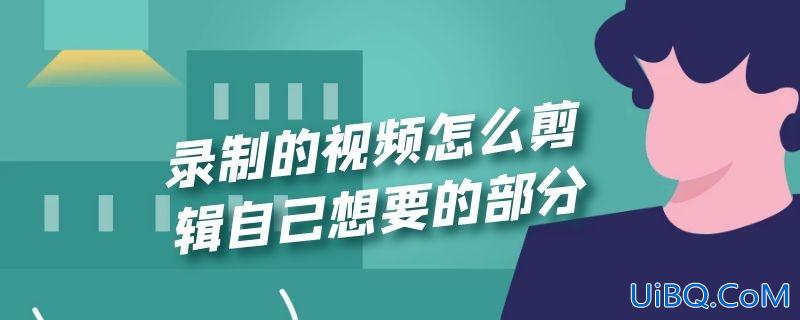 录制的视频怎么剪辑自己想要的部分 录制的视频怎么剪辑自己想要的部分