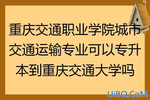 重庆交通职业学院可以专升本吗？重庆交通职业学院可以通过专升本进入重庆交通大学吗？